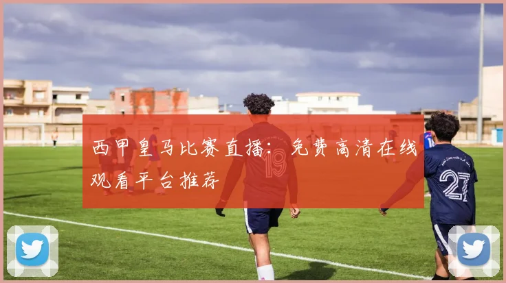 西甲皇马比赛直播：免费高清在线观看平台推荐